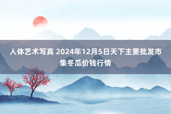人体艺术写真 2024年12月5日天下主要批发市集冬瓜价钱行情