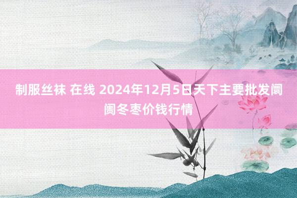 制服丝袜 在线 2024年12月5日天下主要批发阛阓冬枣价钱行情