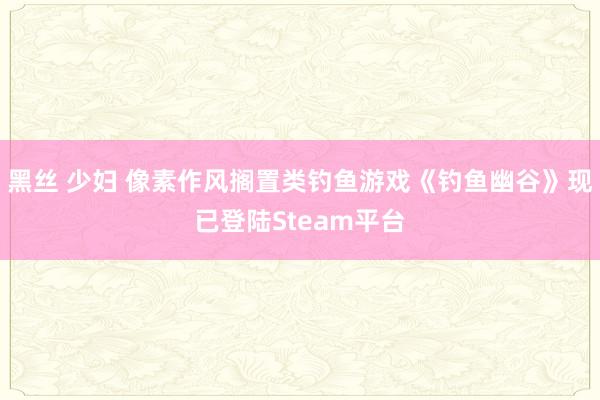 黑丝 少妇 像素作风搁置类钓鱼游戏《钓鱼幽谷》现已登陆Steam平台