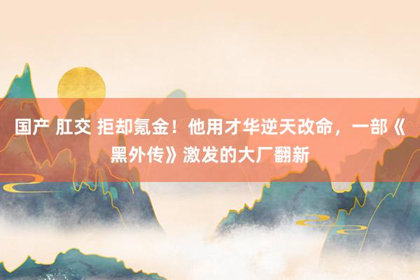 国产 肛交 拒却氪金！他用才华逆天改命，一部《黑外传》激发的大厂翻新