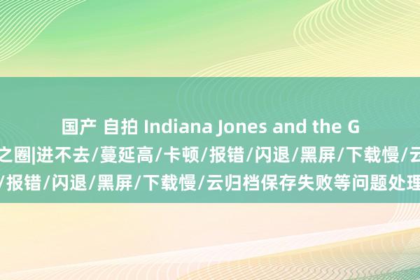 国产 自拍 Indiana Jones and the Great Circle夺宝奇兵：迂腐之圈|进不去/蔓延高/卡顿/报错/闪退/黑屏/下载慢/云归档保存失败等问题处理治安