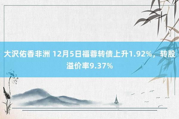 大沢佑香非洲 12月5日福蓉转债上升1.92%，转股溢价率9.37%