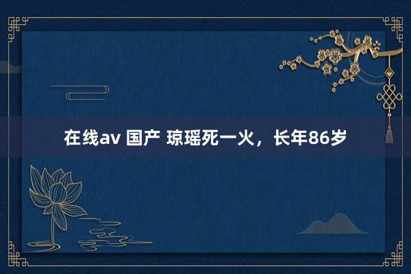 在线av 国产 琼瑶死一火，长年86岁