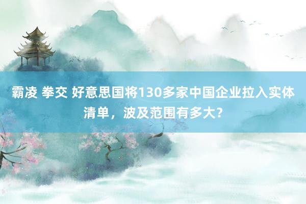 霸凌 拳交 好意思国将130多家中国企业拉入实体清单，波及范围有多大？