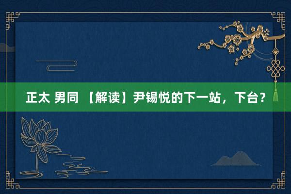 正太 男同 【解读】尹锡悦的下一站，下台？