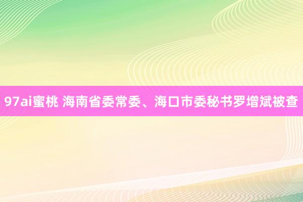 97ai蜜桃 海南省委常委、海口市委秘书罗增斌被查