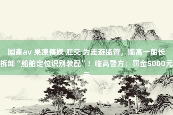 國產av 果凍傳媒 肛交 为走避监管，临高一船长拆卸“船舶定位识别装配”！临高警方：罚金5000元