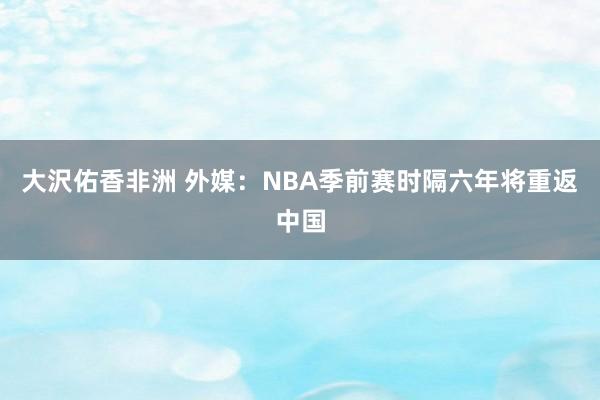 大沢佑香非洲 外媒：NBA季前赛时隔六年将重返中国