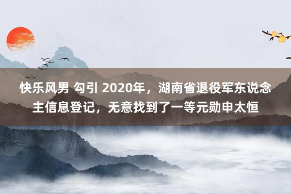 快乐风男 勾引 2020年，湖南省退役军东说念主信息登记，无意找到了一等元勋申太恒