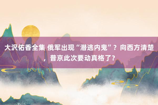 大沢佑香全集 俄军出现“潜逃内鬼”？向西方清楚，普京此次要动真格了？