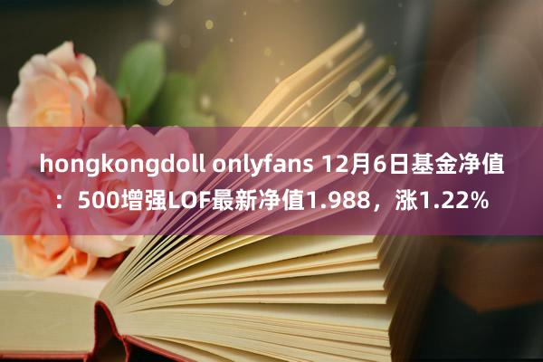 hongkongdoll onlyfans 12月6日基金净值：500增强LOF最新净值1.988，涨1.22%
