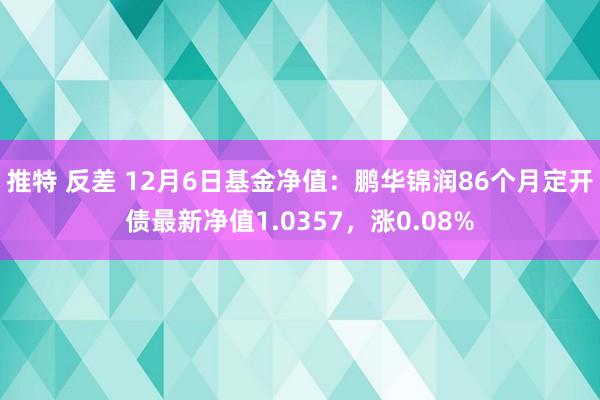 推特 反差 12月6日基金净值：鹏华锦润86个月定开债最新净值1.0357，涨0.08%