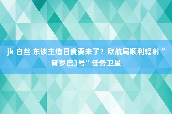 jk 白丝 东谈主造日食要来了？欧航局顺利辐射“普罗巴3号”任务卫星