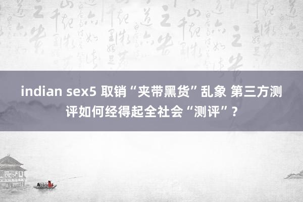 indian sex5 取销“夹带黑货”乱象 第三方测评如何经得起全社会“测评”？