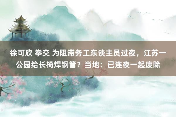 徐可欣 拳交 为阻滞务工东谈主员过夜，江苏一公园给长椅焊钢管？当地：已连夜一起废除