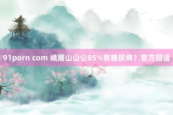 91porn com 峨眉山山公85%有糖尿病？官方回话