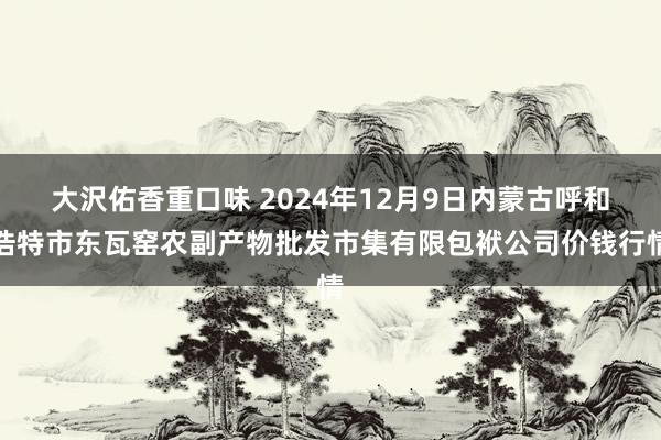 大沢佑香重口味 2024年12月9日内蒙古呼和浩特市东瓦窑农副产物批发市集有限包袱公司价钱行情