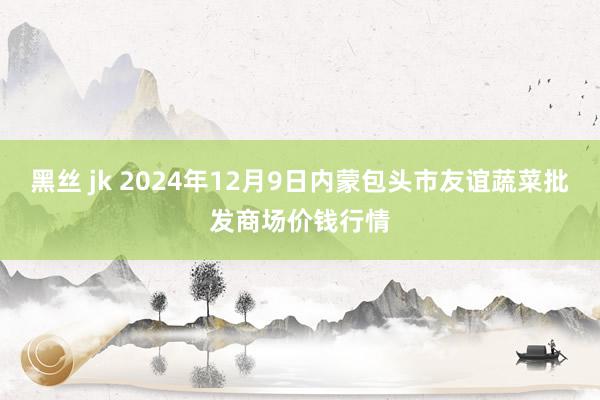 黑丝 jk 2024年12月9日内蒙包头市友谊蔬菜批发商场价钱行情