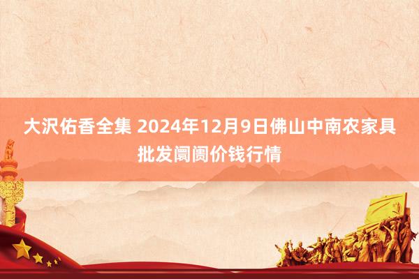 大沢佑香全集 2024年12月9日佛山中南农家具批发阛阓价钱行情