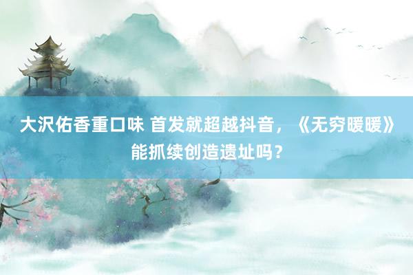 大沢佑香重口味 首发就超越抖音，《无穷暖暖》能抓续创造遗址吗？