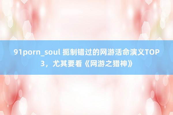 91porn_soul 扼制错过的网游活命演义TOP3，尤其要看《网游之猎神》