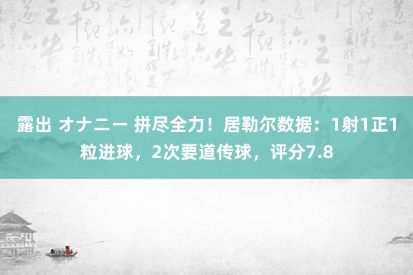 露出 オナニー 拼尽全力!居勒尔数据:1射1正1粒进球,2次要道传球,评分7.8
