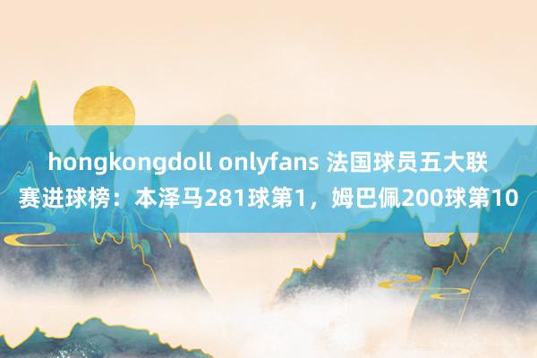 hongkongdoll onlyfans 法国球员五大联赛进球榜：本泽马281球第1，姆巴佩200球第10