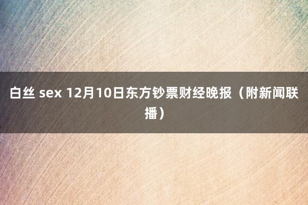 白丝 sex 12月10日东方钞票财经晚报（附新闻联播）