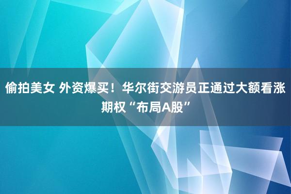 偷拍美女 外资爆买！华尔街交游员正通过大额看涨期权“布局A股”