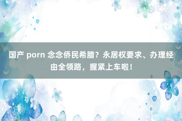 国产 porn 念念侨民希腊？永居权要求、办理经由全领路，握紧上车啦！