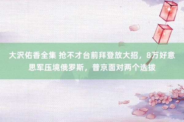 大沢佑香全集 抢不才台前拜登放大招，8万好意思军压境俄罗斯，普京面对两个选拔