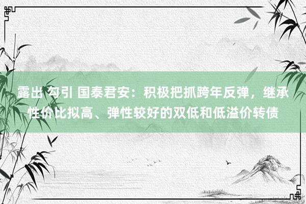 露出 勾引 国泰君安：积极把抓跨年反弹，继承性价比拟高、弹性较好的双低和低溢价转债