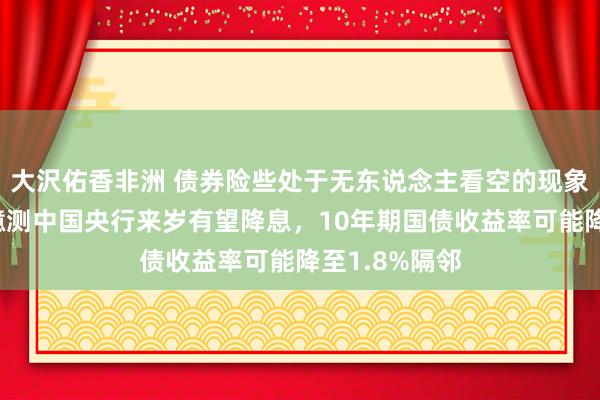 大沢佑香非洲 债券险些处于无东说念主看空的现象，多家机构臆测中国央行来岁有望降息，10年期国债收益率可能降至1.8%隔邻