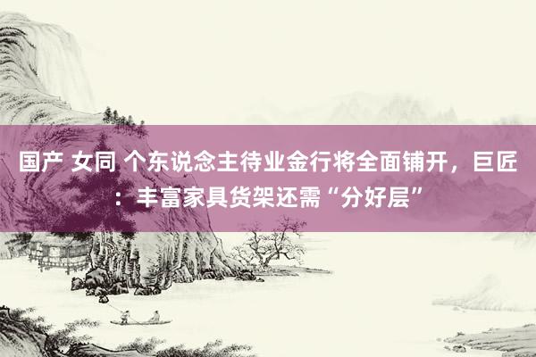 国产 女同 个东说念主待业金行将全面铺开，巨匠：丰富家具货架还需“分好层”