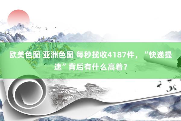 欧美色图 亚洲色图 每秒揽收4187件，“快递提速”背后有什么高着？