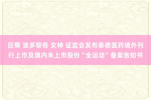 巨臀 波多黎各 女神 证监会发布泰德医药境外刊行上市及境内未上市股份“全运动”备案告知书
