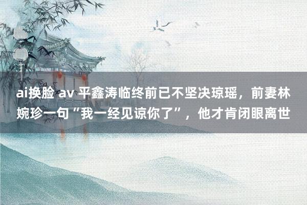 ai换脸 av 平鑫涛临终前已不坚决琼瑶，前妻林婉珍一句“我一经见谅你了”，他才肯闭眼离世