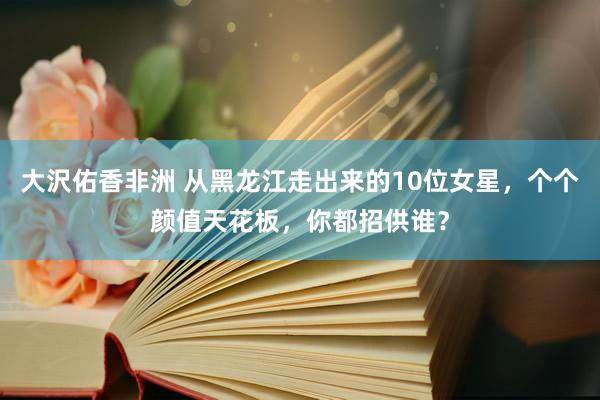 大沢佑香非洲 从黑龙江走出来的10位女星，个个颜值天花板，你都招供谁？
