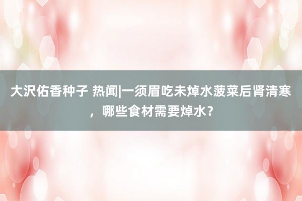 大沢佑香种子 热闻|一须眉吃未焯水菠菜后肾清寒，哪些食材需要焯水？