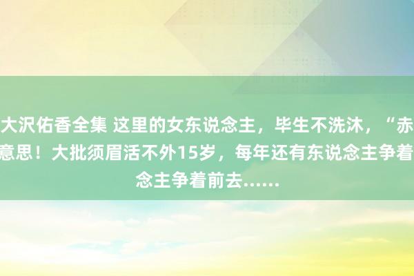 大沢佑香全集 这里的女东说念主，毕生不洗沐，“赤裸”为好意思！大批须眉活不外15岁，每年还有东说念主争着前去......