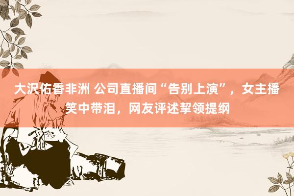 大沢佑香非洲 公司直播间“告别上演”，女主播笑中带泪，网友评述挈领提纲