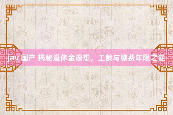 jav 国产 揭秘退休金设想，工龄与缴费年限之谜