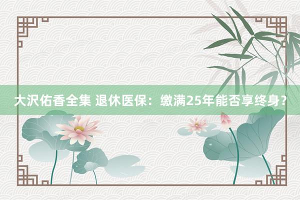 大沢佑香全集 退休医保：缴满25年能否享终身？