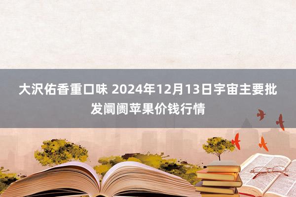 大沢佑香重口味 2024年12月13日宇宙主要批发阛阓苹果价钱行情