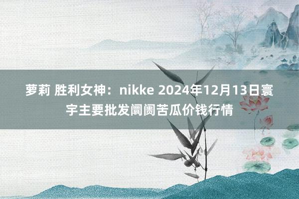 萝莉 胜利女神：nikke 2024年12月13日寰宇主要批发阛阓苦瓜价钱行情