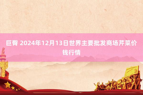 巨臀 2024年12月13日世界主要批发商场芹菜价钱行情