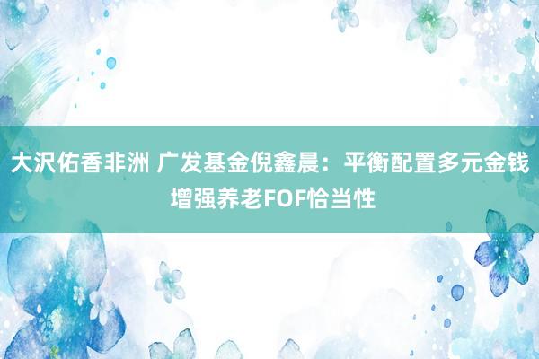大沢佑香非洲 广发基金倪鑫晨：平衡配置多元金钱 增强养老FOF恰当性