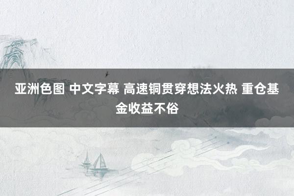 亚洲色图 中文字幕 高速铜贯穿想法火热 重仓基金收益不俗