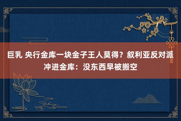 巨乳 央行金库一块金子王人莫得？叙利亚反对派冲进金库：没东西早被搬空
