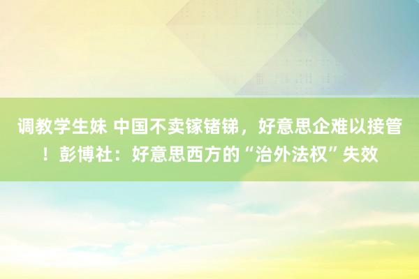 调教学生妹 中国不卖镓锗锑，好意思企难以接管！彭博社：好意思西方的“治外法权”失效